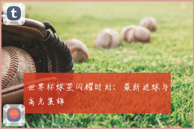 世界杯球星闪耀时刻：最新进球与高光集锦
