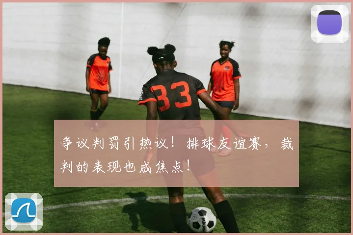 争议判罚引热议！排球友谊赛，裁判的表现也成焦点！