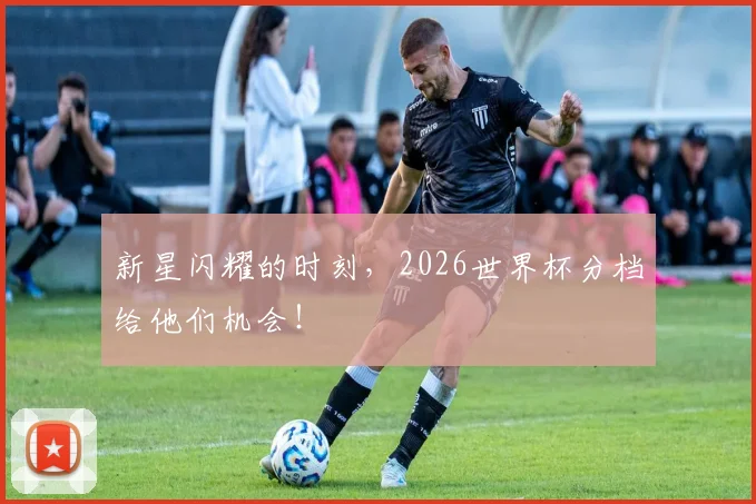 新星闪耀的时刻，2026世界杯分档给他们机会！