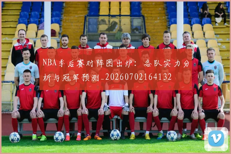 NBA季后赛对阵图出炉：各队实力分析与冠军预测_20260702164132