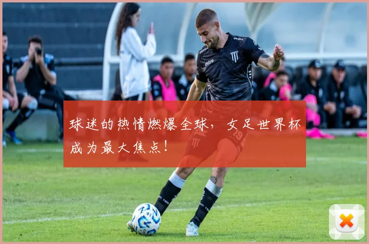 球迷的热情燃爆全球，女足世界杯成为最大焦点！