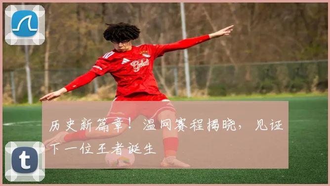 历史新篇章！温网赛程揭晓，见证下一位王者诞生