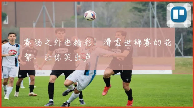 赛场之外也精彩！滑雪世锦赛的花絮，让你笑出声