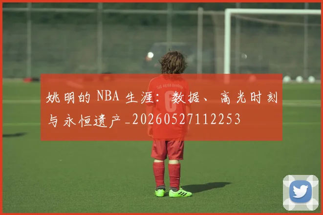 姚明的 NBA 生涯：数据、高光时刻与永恒遗产_20260527112253