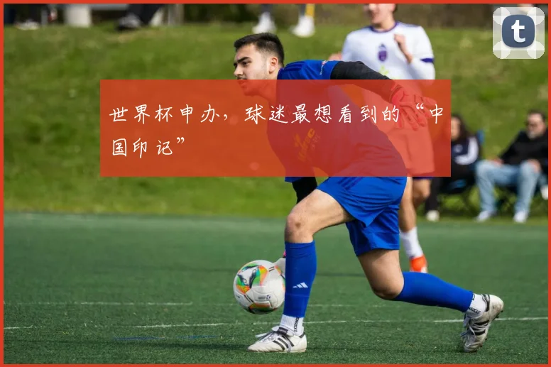 世界杯申办，球迷最想看到的“中国印记”