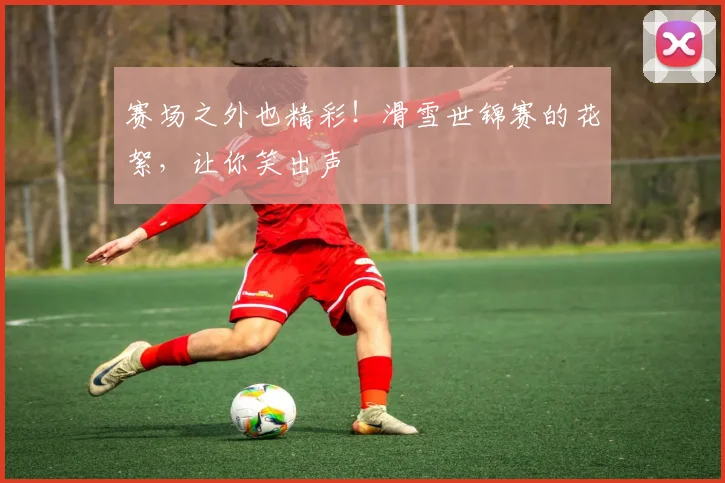 赛场之外也精彩！滑雪世锦赛的花絮，让你笑出声