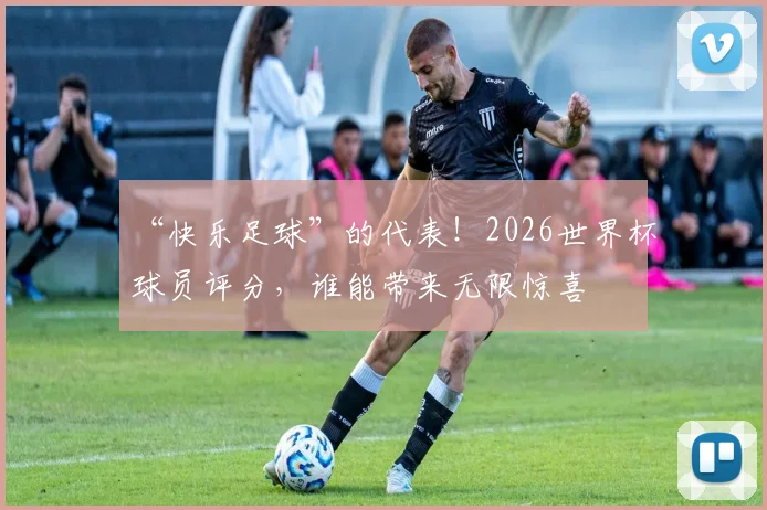 “快乐足球”的代表！2026世界杯球员评分，谁能带来无限惊喜