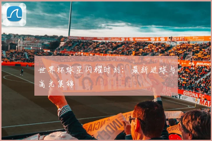 世界杯球星闪耀时刻：最新进球与高光集锦