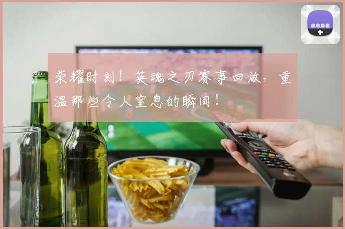 荣耀时刻！英魂之刃赛事回放，重温那些令人窒息的瞬间！